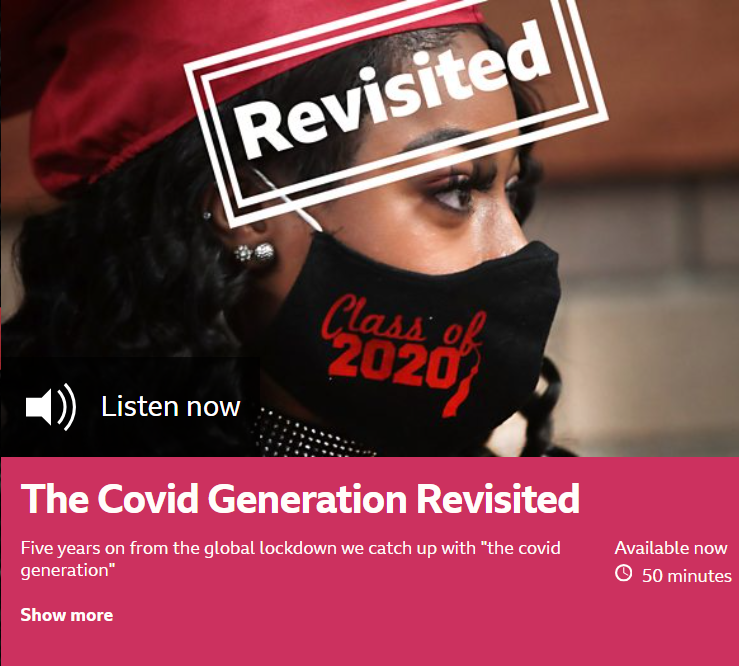 The image used by the BBC World Service to advertise the Covid Generation Revisited documentary. It shows a young woman wearing a facemask with Class of 2020 written on it. Ther eis further text saying listen now. Clicking on the image will link you to teh BBC World Serivce website where you can listen to the programme.
